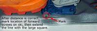 Mark location of heel unit front screws. You will use this as reference for locating the template on the ski. Extend mark across ski left-right using marker and straight edge. Mark location of heel unit front screws. You will use this as reference for locating the template on the ski. Extend mark across ski left-right using marker and straight edge.